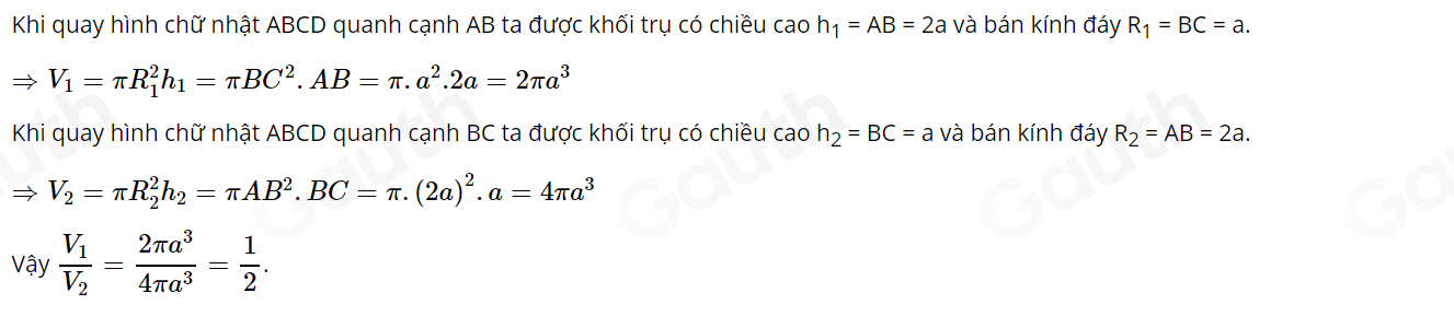 Khi quay hình chữ nhật ABCD quanh cạnh AB ta được khối trụ có chiều cao h_1=AB=2a và bán kính đáy R_1=BC=a.
Rightarrow V_1=π R_1^(2h_1)=π BC^2. AB=π .a^2.2a=2π a^3
Khi quay hình chữ nhật ABCD quanh cạnh BC ta được khối trụ có chiều cao h_2=BC=a và bán kính đáy R_2=AB=2a.
Rightarrow V_2=π R_2^(2h_2)=π AB^2. BC=π .(2a)^2.a=4π a^3
Vậy frac V_1V_2= 2π a^3/4π a^3 = 1/2 .