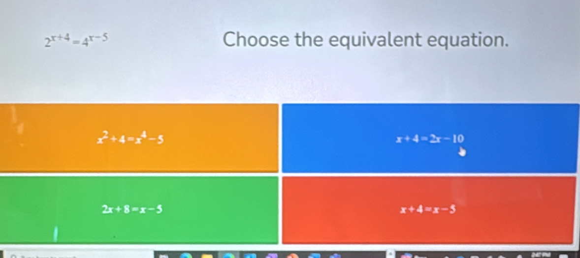 2^(x+4)=4^(x-5) Choose the equivalent equation.
x^2+4=x^4-5
x+4=2x-10
2x+8=x-5
x+4=x-5