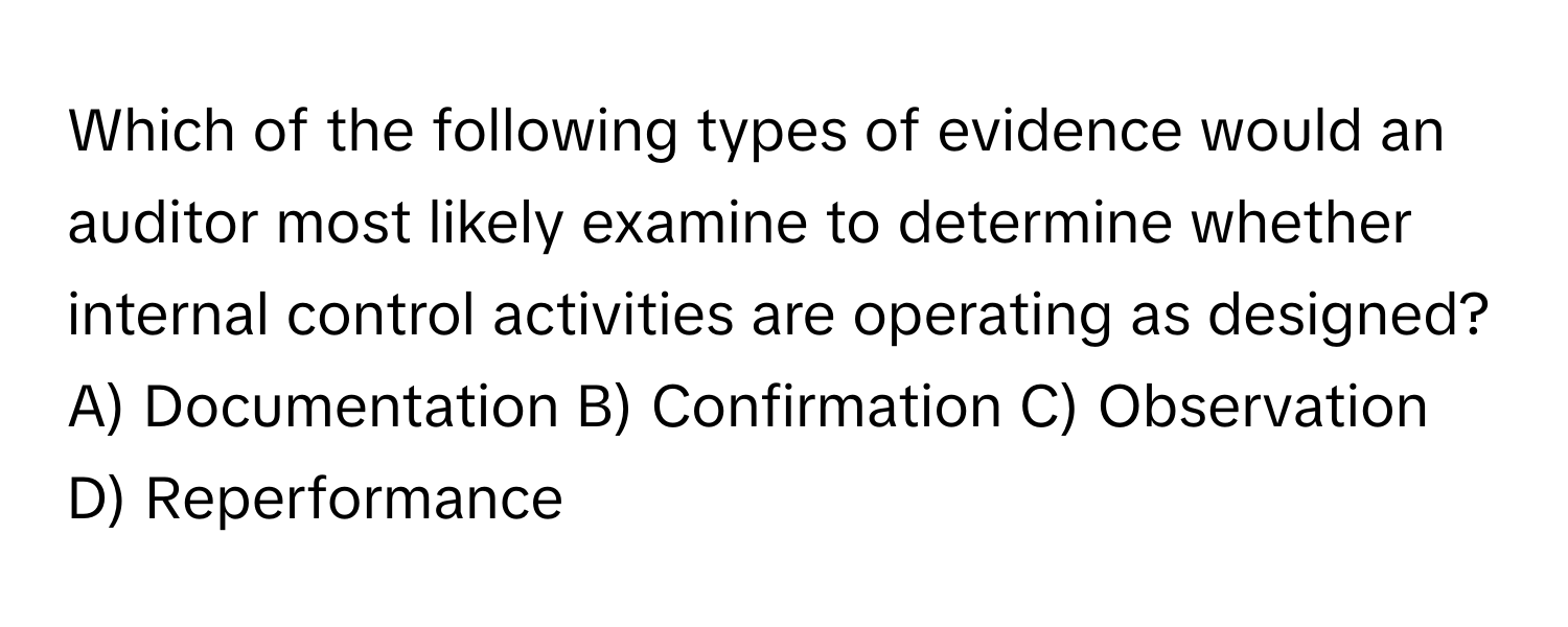 Which of the following types of evidence would an auditor most likely examine to determine whether internal control activities are operating as designed?
A) Documentation B) Confirmation C) Observation D) Reperformance