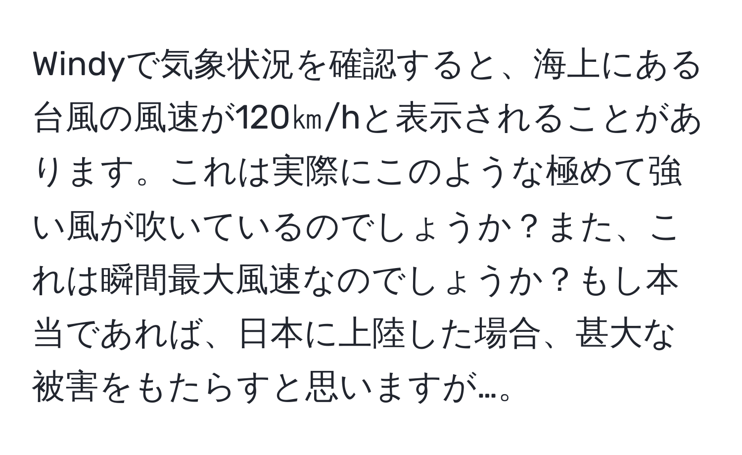 Windyで気象状況を確認すると、海上にある台風の風速が120㎞/hと表示されることがあります。これは実際にこのような極めて強い風が吹いているのでしょうか？また、これは瞬間最大風速なのでしょうか？もし本当であれば、日本に上陸した場合、甚大な被害をもたらすと思いますが…。