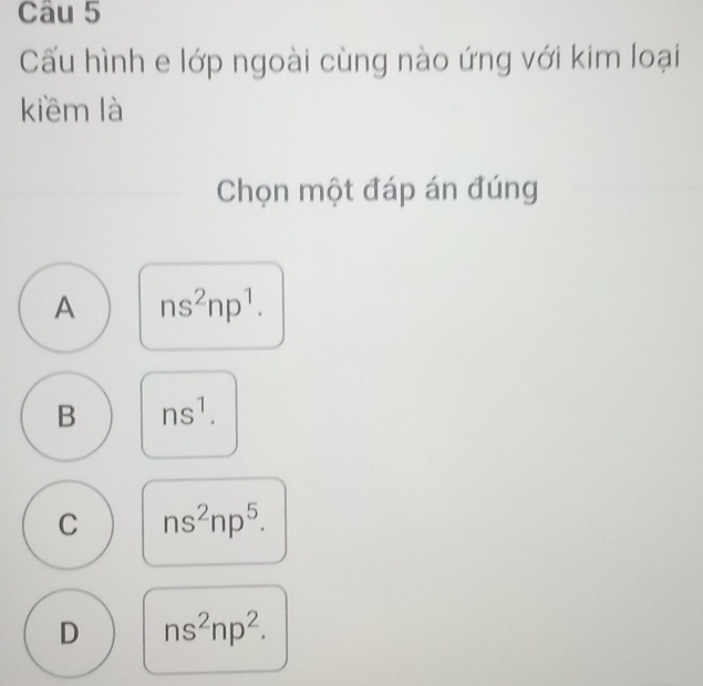 Cấu hình e lớp ngoài cùng nào ứng với kim loại
kiềm là
Chọn một đáp án đúng
A ns^2np^1.
B ns^1.
C ns^2np^5.
D ns^2np^2.