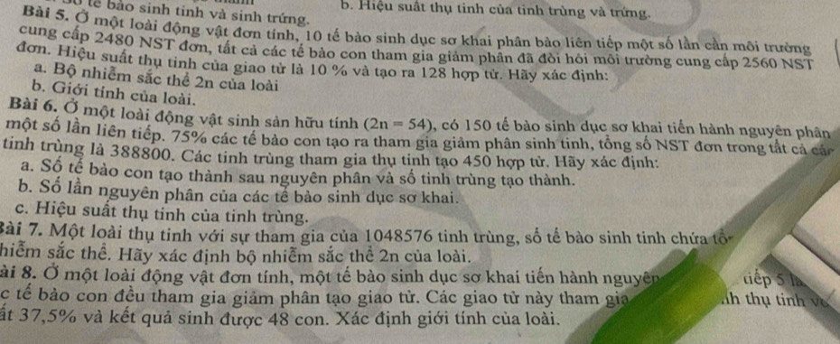 b. Hiệu suất thụ tinh của tinh trùng và trứng.
lể  bào sinh tinh và sinh trứng.
Bài 5. Ở một loài động vật đơn tính, 10 tế bào sinh dục sơ khai phân bảo liên tiếp một số lần cần môi trường
cung cấp 2480 NST đơn, tất cả các tế bào con tham gia giảm phân đã đòi hỏi môi trường cung cấp 2560 NST
đơn. Hiệu suất thu tinh của giao tử là 10 % và tạo ra 128 hợp tử. Hãy xác định:
a. Bộ nhiễm sắc thể 2n của loài
b. Giới tỉnh của loài.
Bài 6. Ở một loài động vật sinh sản hữu tính (2n=54) , có 150 tế bào sinh dục sơ khai tiến hành nguyên phân
một số lần liên tiếp. 75% các tế bảo con tạo ra tham gia giảm phân sinh tinh, tổng số NST đơn trong tắt cả các
tinh trùng là 388800. Các tinh trùng tham gia thụ tinh tạo 450 hợp tử. Hãy xác định:
a. Số tế bào con tạo thành sau nguyên phân và số tinh trùng tạo thành.
b. Số lần nguyên phân của các tế bào sinh dục sơ khai.
c. Hiệu suất thụ tinh của tinh trùng.
Bài 7. Một loài thụ tinh với sự tham gia của 1048576 tinh trùng, số tế bào sinh tinh chứa tổ
hiễm sắc thể. Hãy xác định bộ nhiễm sắc thể 2n của loài.
ài 8. Ở một loài động vật đơn tính, một tế bào sinh dục sơ khai tiến hành nguyên tiếp 5 là
c tế bảo con đều tham gia giảm phân tạo giao tử. Các giao tử này tham gia nh thụ tinh và
ất 37,5% và kết quả sinh được 48 con. Xác định giới tính của loài.