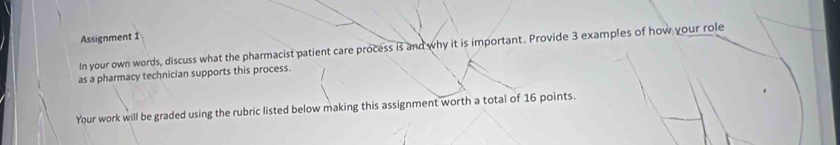 Assignment 1 
In your own words, discuss what the pharmacist patient care process is and why it is important. Provide 3 examples of how your role 
as a pharmacy technician supports this process. 
Your work will be graded using the rubric listed below making this assignment worth a total of 16 points.