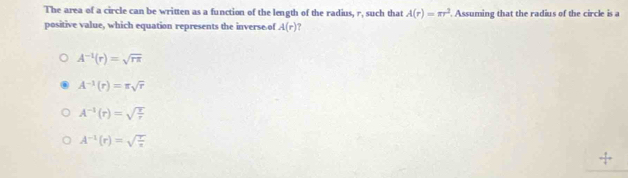 The area of a circle can be written as a function of the length of the radius, r, such that A(r)=π r^2. Assuming that the radius of the circle is a
positive value, which equation represents the inverse of A(r)
A^(-1)(r)=sqrt(rπ )
A^(-1)(r)=π sqrt(r)
A^(-1)(r)=sqrt(frac r)r
A^(-1)(r)=sqrt(frac r)s
_ +