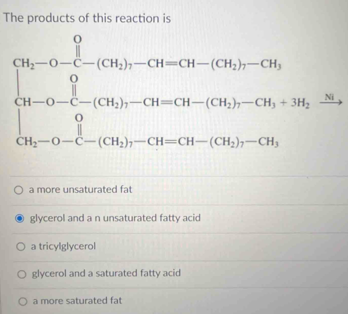 The products of this reaction is
beginarrayl 96-(-6-7beginarrayr 1)frac -(-11)-(744)-(74)=-79) =(96)-(84)=396-38-(-7)-(84-39)=39=39 36)= 1/3 endarray.  
a more unsaturated fat
glycerol and a n unsaturated fatty acid
a tricylglycerol
glycerol and a saturated fatty acid
a more saturated fat