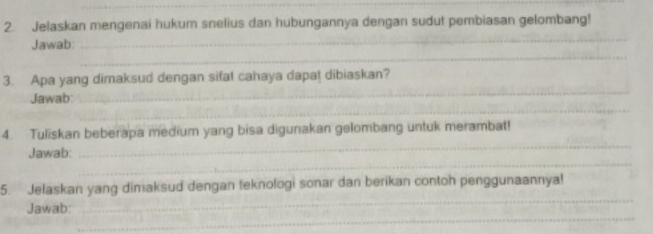 Jelaskan mengenai hukum snelius dan hubungannya dengan sudut pembiasan gelombang! 
_ 
_ 
Jawab 
_ 
3. Apa yang dimaksud dengan sifat cahaya dapa! dibiaskan? 
_ 
Jawab 
_ 
4. Tuliskan beberapa medium yang bisa digunakan gelombang untuk merambat! 
_ 
Jawab: 
_ 
5. Jelaskan yang dimaksud dengan teknologi sonar dan berikan contoh penggunaannya! 
_ 
Jawab: