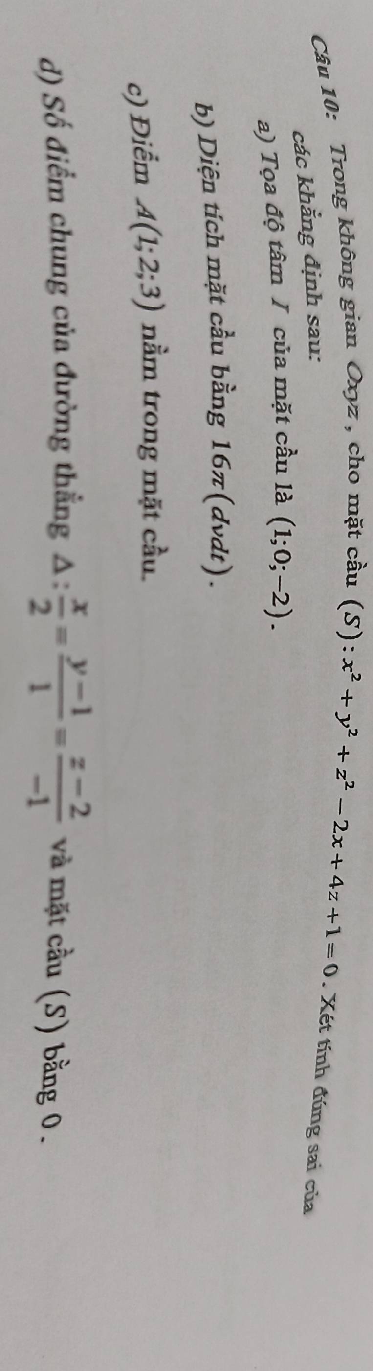 Trong không gian Oxyz , cho mặt cầu 
các khẳng định sau:
(S):x^2+y^2+z^2-2x+4z+1=0. Xét tính đúng sai của 
a) Tọa độ tâm I của mặt cầu la(1;0;-2). 
b) Diện tích mặt cầu bằng 16π (dvdt)
c) Điểm A(1;2;3) nằm trong mặt cầu 
d) Số điểm chung của đường thẳng △ : x/2 = (y-1)/1 = (z-2)/-1  và mặt cầu (S) bằng 0.