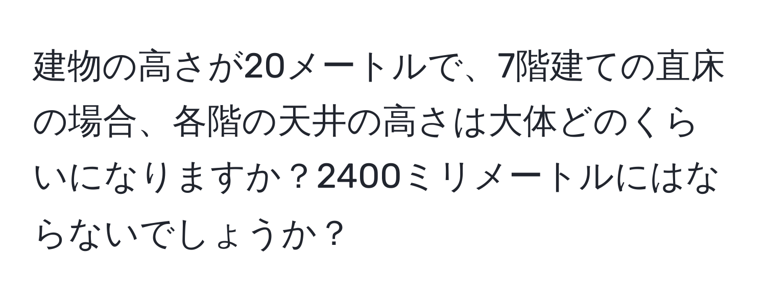 建物の高さが20メートルで、7階建ての直床の場合、各階の天井の高さは大体どのくらいになりますか？2400ミリメートルにはならないでしょうか？