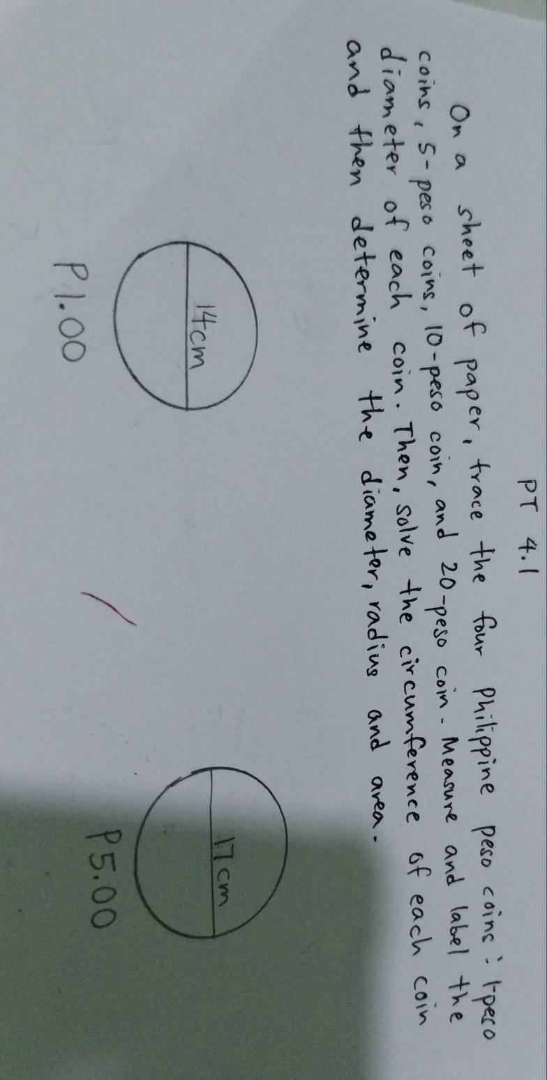 On a sheet of paper, trace the four Philippine peso coins: rpeco 
coins, 5-peso coins, 10-peso coin, and 20-peso coin.Measure and label the 
diameter of each coin. Then, solve the circumference of each coin 
and then determine the diameter, radius and area.
P5. 00
P1. 00