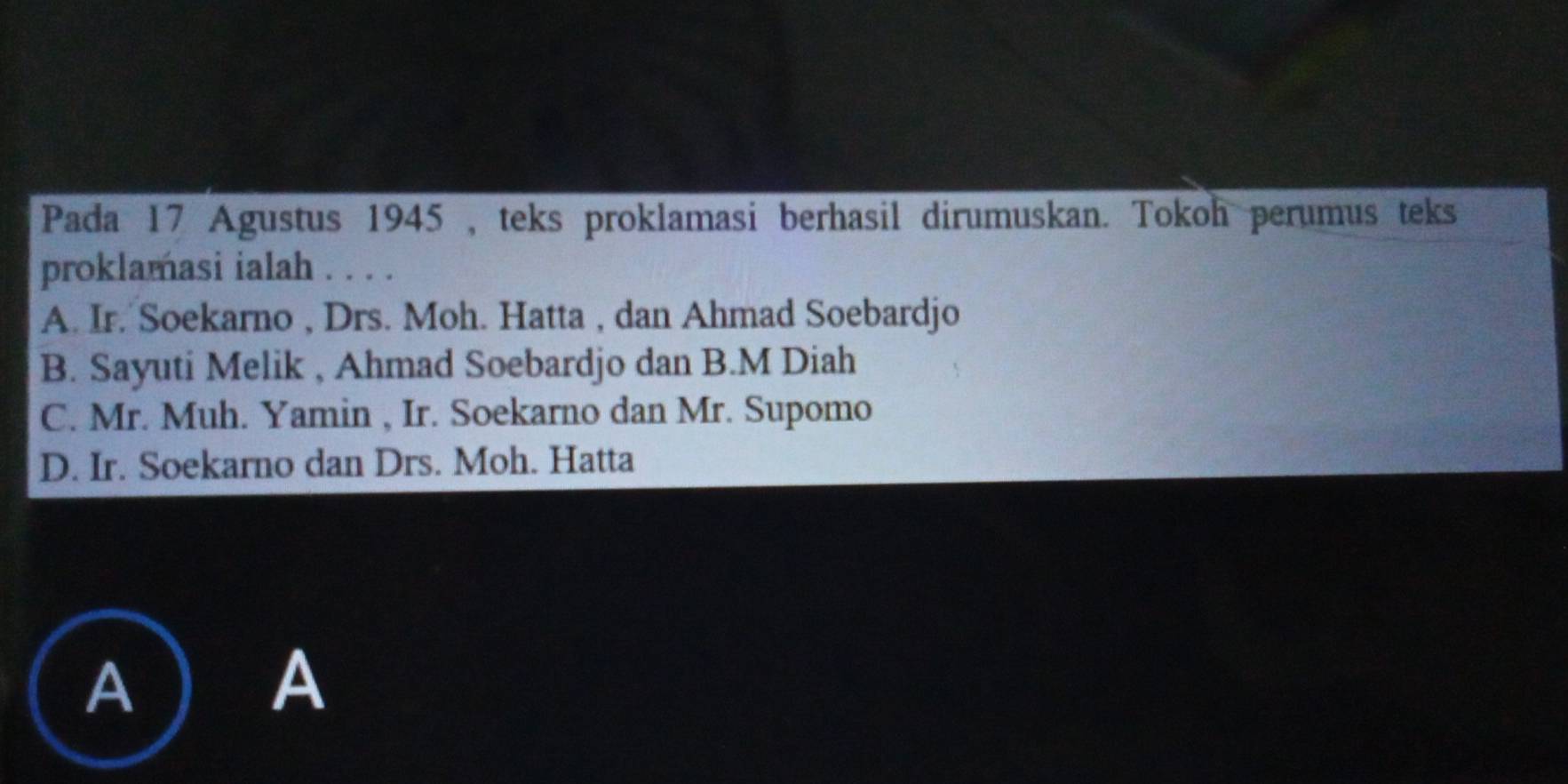 Pada 17 Agustus 1945 , teks proklamasi berhasil dirumuskan. Tokoh perumus teks
proklamasi ialah . . . .
A. Ir. Soekarno , Drs. Moh. Hatta , dan Ahmad Soebardjo
B. Sayuti Melik , Ahmad Soebardjo dan B.M Diah
C. Mr. Muh. Yamin , Ir. Soekarno dan Mr. Supomo
D. Ir. Soekarno dan Drs. Moh. Hatta
A
A