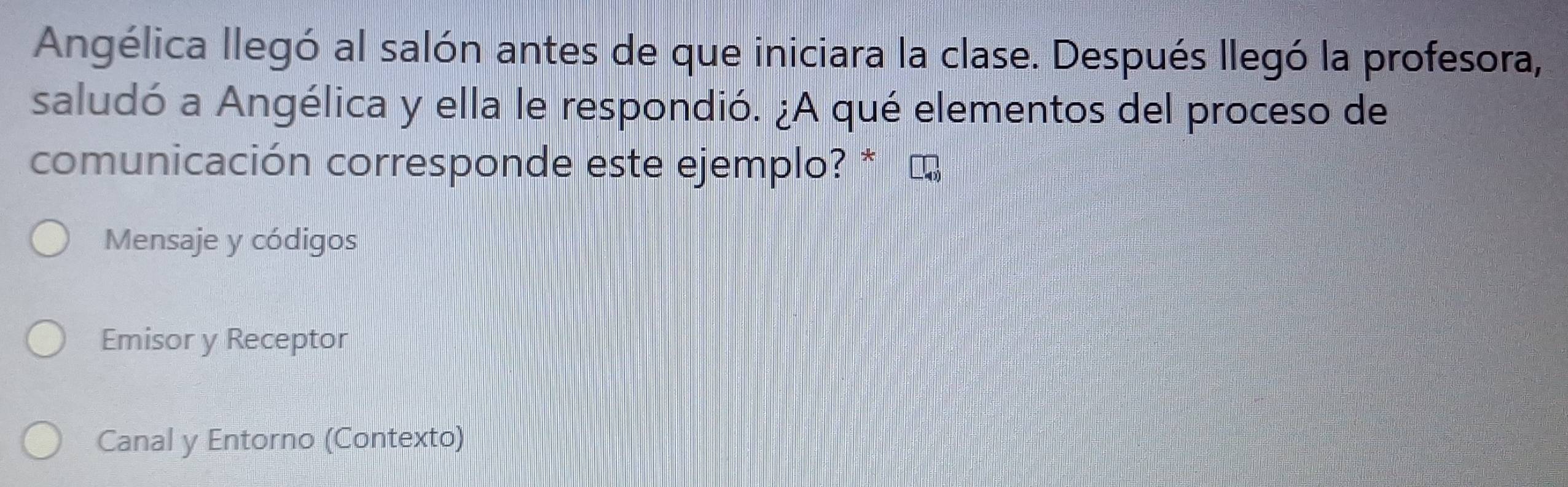 Angélica llegó al salón antes de que iniciara la clase. Después llegó la profesora,
saludó a Angélica y ella le respondió. ¿A qué elementos del proceso de
comunicación corresponde este ejemplo? *
Mensaje y códigos
Emisor y Receptor
Canal y Entorno (Contexto)