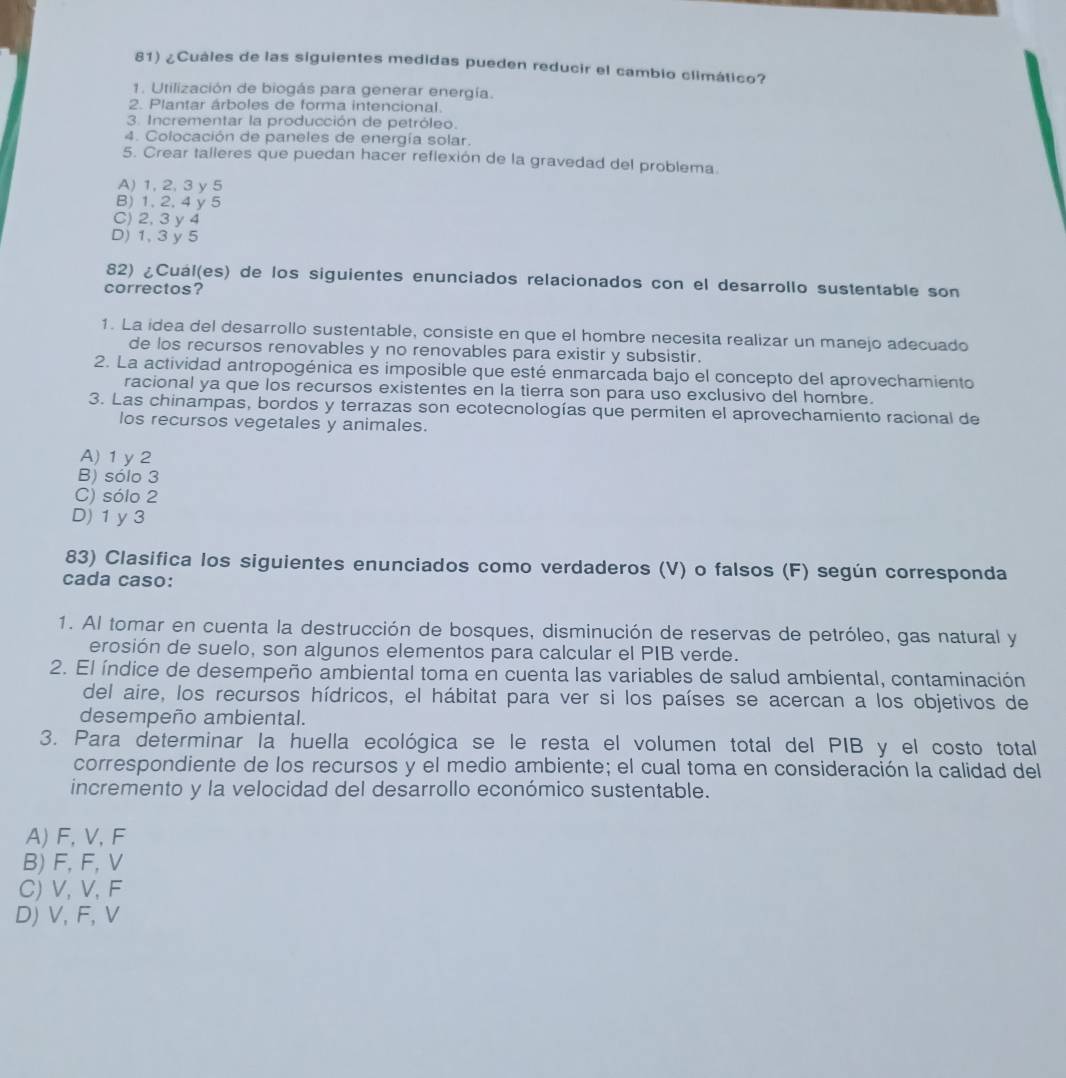 ¿Cuáles de las siguientes medidas pueden reducir el cambio climático?
1. Utilización de biogás para generar energía.
2. Plantar árboles de forma intencional.
3. Incrementar la producción de petróleo.
4. Colocación de paneles de energía solar.
5. Crear talleres que puedan hacer reflexión de la gravedad del problema.
A) 1, 2,3 y5
B) 1, 2, 4 y 5
C) 2, 3 y 4
D) 1, 3 y 5
82) ¿Cuál(es) de los siguientes enunciados relacionados con el desarrollo sustentable son
correctos?
1. La idea del desarrollo sustentable, consiste en que el hombre necesita realizar un manejo adecuado
de los recursos renovables y no renovables para existir y subsistir.
2. La actividad antropogénica es imposible que esté enmarcada bajo el concepto del aprovechamiento
racional ya que los recursos existentes en la tierra son para uso exclusivo del hombre.
3. Las chinampas, bordos y terrazas son ecotecnologías que permiten el aprovechamiento racional de
los recursos vegetales y animales.
A) 1 y 2
B) sólo 3
C) sólo 2
D) 1 y 3
83) Clasifica los siguientes enunciados como verdaderos (V) o falsos (F) según corresponda
cada caso:
1. Al tomar en cuenta la destrucción de bosques, disminución de reservas de petróleo, gas natural y
erosión de suelo, son algunos elementos para calcular el PIB verde.
2. El índice de desempeño ambiental toma en cuenta las variables de salud ambiental, contaminación
del aire, los recursos hídricos, el hábitat para ver si los países se acercan a los objetivos de
desempeño ambiental.
3. Para determinar la huella ecológica se le resta el volumen total del PIB y el costo total
correspondiente de los recursos y el medio ambiente; el cual toma en consideración la calidad del
incremento y la velocidad del desarrollo económico sustentable.
A) F, V,F
B) F, F, V
C) V, V, F
D) V, F,V