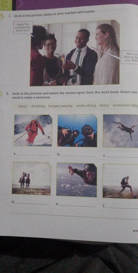 Look at the picture. Listen to your teacher and repeat. 
Yes, I arr 
ice to m 
ou, Ade. 
2. Look at the pictures and select the correct sport from the word bank. Select one 
word to make a sentence. 
hiking skydiving bungee jumping scuba diving skiing horseback ridin 
_ 
_ 
b. 
c. 
_ 
d._ 
e._ 
f,_ 
_ 
_