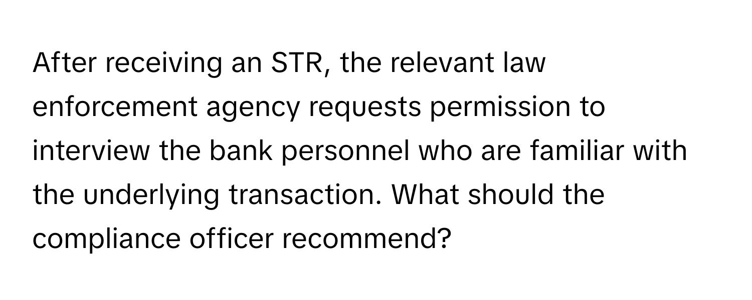 After receiving an STR, the relevant law enforcement agency requests permission to interview the bank personnel who are familiar with the underlying transaction. What should the compliance officer recommend?