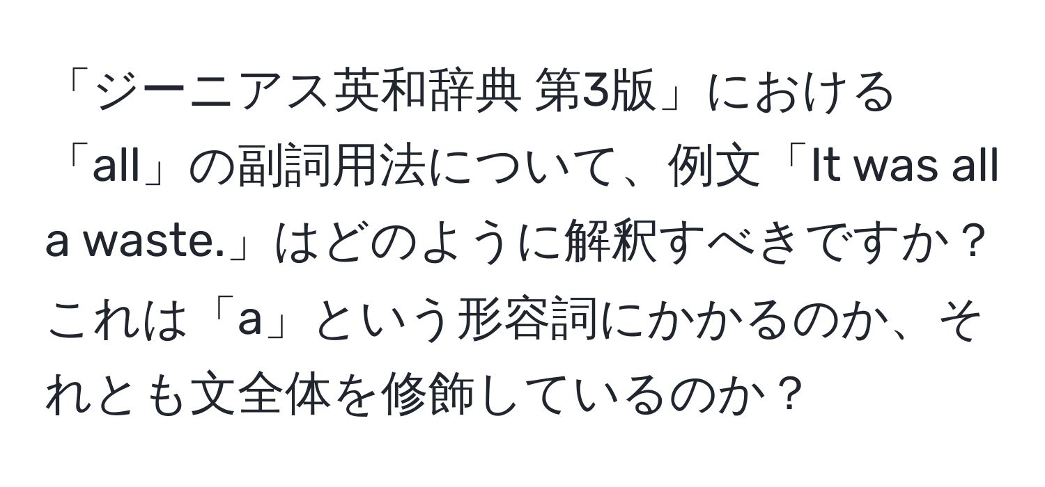 「ジーニアス英和辞典 第3版」における「all」の副詞用法について、例文「It was all a waste.」はどのように解釈すべきですか？これは「a」という形容詞にかかるのか、それとも文全体を修飾しているのか？