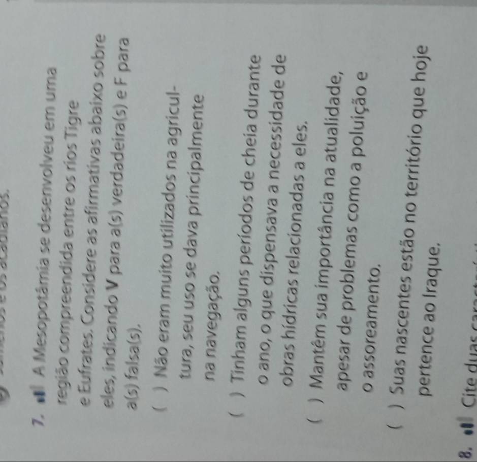 A Mesopotâmia se desenvolveu em uma
região compreendida entre os rios Tigre
e Eufrates. Considere as afirmativas abaixo sobre
eles, indicando V para a(s) verdadeira(s) e F para
a(s) falsa(s).
( ) Não eram muito utilizados na agricul-
tura, seu uso se dava principalmente
na navegação.
 ) Tinham alguns períodos de cheia durante
o ano, o que dispensava a necessidade de
obras hídricas relacionadas a eles.
( ) Mantêm sua importância na atualidade,
apesar de problemas como a poluição e
o assoreamento.
 ) Suas nascentes estão no território que hoje
pertence ao Iraque.
8. Cite duas car