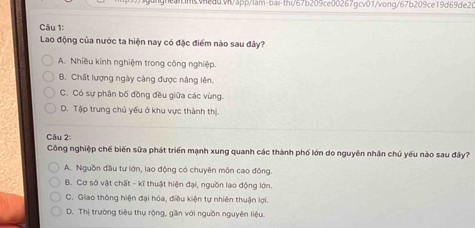 Lao động của nước ta hiện nay có đặc điểm nào sau đây?
A. Nhiều kinh nghiệm trong công nghiệp.
B. Chất lượng ngày càng được nâng lên.
C. Có sự phân bố đồng đều giữa các vùng.
D. Tập trung chủ yếu ở khu vực thành thị.
Câu 2:
Công nghiệp chế biến sữa phát triển mạnh xung quanh các thành phố lớn do nguyên nhân chủ yếu nào sau đây?
A. Nguồn đầu tư lớn, lao động có chuyên môn cao đông.
B. Cơ sở vật chất - kĩ thuật hiện đại, nguồn lao động lớn.
C. Giao thông hiện đại hóa, điều kiện tự nhiên thuận lợi.
D. Thị trường tiêu thụ rộng, gần với nguồn nguyên liệu.