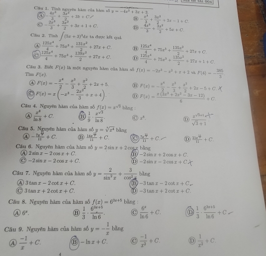 Cầu 1. Tĩnh nguyên hàm của hàm số y=-4x^2+3x+3.
a - 4x^3/3 + 3x^2/2 +3x+C B - x^3/3 + 3x^2/2 +3x-1+C.
- 2x^3/3 + 3x^2/2 +3x+1+C. D - 4x^3/3 + 3x^2/2 +5x+C.
Cầu 2. Tĩnh ∈t (5x+3)^3dx ta được kết quả
A  125x^4/4 +75x^3+ 131x^2/2 +27x+C. B  125x^4/4 +75x^3+ 135x^2/2 +27z+2
C  125x^4/4 +75x^3+ 139x^2/2 +27x+C. D  125x^4/4 +75x^3+ 135x^2/2 +27x+1+C.
Cầu 3. Biết F(x) là một nguyên hàm của hàm số f(x)=-2x^3-x^2+x+2 và F(4)=- 385/3 
Tìm F(x).
A F(x)=- x^4/2 - x^3/3 + x^2/2 +2x+5. B F(x)=- x^4/2 - x^3/3 + x^2/2 +2x-5+C
F(x)=x(-x^3- 2x^2/3 +x+4). D F(x)= (x(3x^3+2x^2-3x-12))/6 +C
Câu 4. Nguyên hàm của hàm số f(x)=x^(sqrt(3)) bằng :
④  x^8/ln 8 +C. D  1/9 ·  x^(sqrt(3))/ln 8 . C x^8, Ⓓ  (zsqrt(3)+1)/sqrt(3)+1 
Câu 5. Nguyên hàm của hàm số y=sqrt[3](x^4) bàng
④ - 7x^4/11 +C. ⑬  14x^4/11 +C.  7x^4/11 +C. D  21x^4/11 +C.
Cầu 6. Nguyên hàm của hàm số y=2sin x+2cos x hang
A 2sin x-2cos x+C.
B -2sin x+2cos x+C.
-2sin x-2cos x+C.
D -2sin x-2cos x+C
Câu 7. Nguyên hàm của hàm số y= 2/sin^2x + 3/cos^2x  bằng
A 3tan x-2cot x+C.
B -3tan x-2cot x+C
3tan x+2cot x+C.
D -3tan x+2cot x+C.
Cầu 8. Nguyên hàm của hàm số f(x)=6^(3x+5) bang :
A 6^x. B  1/3 ·  (6^(3x+5))/ln 6 . C  6^x/ln 6 +C. D  1/3 ·  (6^(3x+5))/ln 6 +C
Câu 9. Nguyên hàm của hàm số y=- 1/x  bằng
 (-1)/x +C. ⑬ -ln x+C. C  (-1)/x^2 +C. D  1/x^2 +C.
4