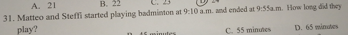 A. 21 B. 22 C. 23 D7 24
31. Matteo and Steffi started playing badminton at 9:10 a.m. and ended at 9:55 a.m. How long did they
play? C. 55 minutes D. 65 minutes
45 minutes