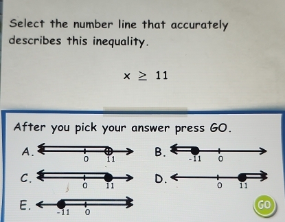 Select the number line that accurately
describes this inequality.
x≥ 11
After you pick your answer press GO.
AB
C
D
E