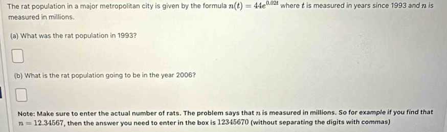 The rat population in a major metropolitan city is given by the formula n(t)=44e^(0.02t) where t is measured in years since 1993 and n is 
measured in millions. 
(a) What was the rat population in 1993? 
(b) What is the rat population going to be in the year 2006? 
Note: Make sure to enter the actual number of rats. The problem says that n is measured in millions. So for example if you find that
n=12.34567 , then the answer you need to enter in the box is 12345670 (without separating the digits with commas)