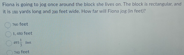 Fiona is going to jog once around the block she lives on. The block is rectangular, and
it is 180 yards long and 200 feet wide. How far will Fiona jog (in feet)?
760 feet
1, 480 feet
493 1/3  feet
740 feet