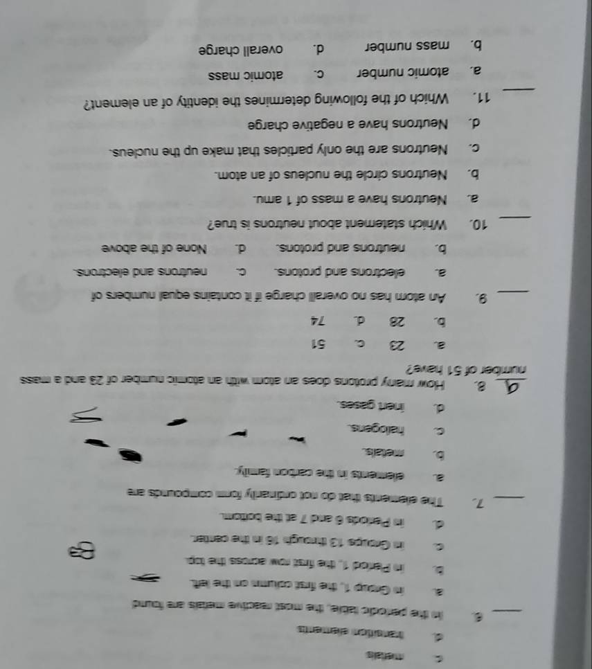 merialis
d transition elements
_6. in the perfodic table, the most reactive metals are found
a in Group 1, the first colums on the left.
b. in Plarfed 1, the first row across the top.
c. in Groups 13 through 16 in the center.
d. in Periods 6 and 7 at the bottom.
_7. The elements that do not ordinarily form compounds are
a. elements in the carbon family.
b. metals.
c. hallogens.
d. inert gases.
_8. How many protons does an atom with an atomic number of 23 and a mass
number of 51 have?
a. 23 C. 51
b. 28 d. 74
_9, An atom has no overall charge if it contains equal numbers of
a. electrons and protons. c. neutrons and electrons.
b. neutrons and protons. d. None of the above
_10. Which statement about neutrons is true?
a. Neutrons have a mass of 1 amu.
b. Neutrons circle the nucleus of an atom.
c. Neutrons are the only particles that make up the nucleus.
d. Neutrons have a negative charge
_
11. Which of the following determines the identity of an element?
a. atomic number c. atomic mass
b. mass number d. overall charge