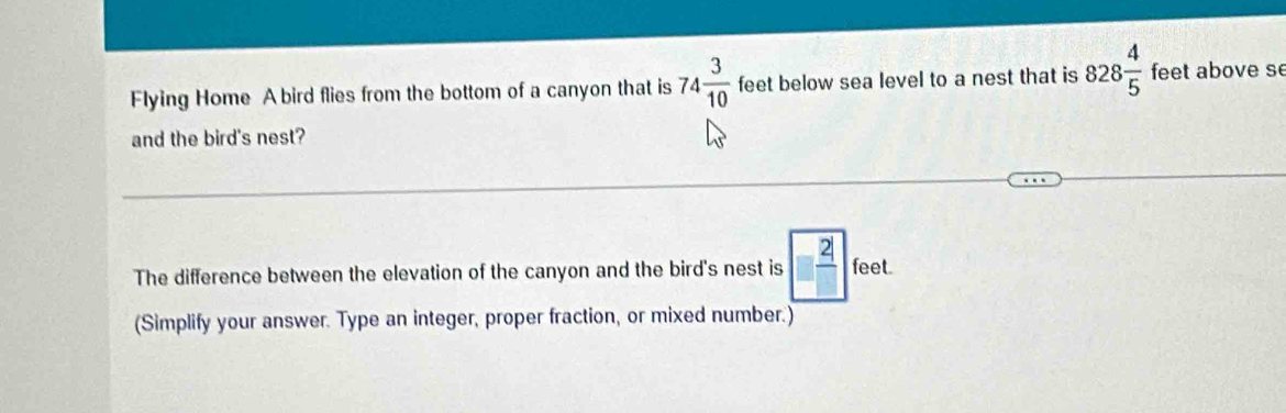 Flying Home A bird flies from the bottom of a canyon that is 74 3/10  feet below sea level to a nest that is 828 4/5  feet above se 
and the bird's nest? 
The difference between the elevation of the canyon and the bird's nest is  2/□   feet. 
(Simplify your answer. Type an integer, proper fraction, or mixed number.)