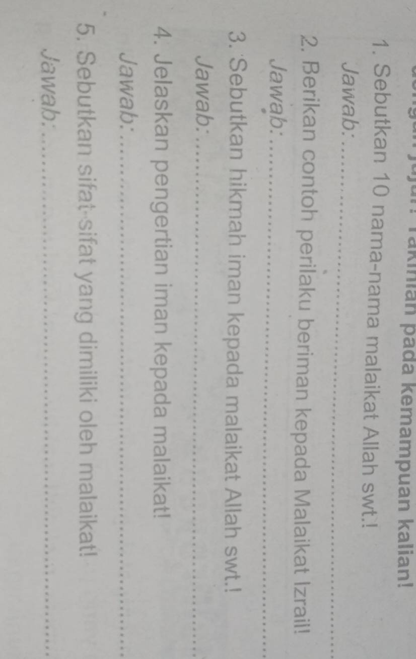 Takinian pada kemampuan kalian! 
1. Sebutkan 10 nama-nama malaikat Allah swt.! 
Jawab:_ 
2. Berikan contoh perilaku beriman kepada Malaikat Izrail! 
Jawab:_ 
3. Sebutkan hikmah iman kepada malaikat Allah swt.! 
Jawab:_ 
4. Jelaskan pengertian iman kepada malaikat! 
Jawab:_ 
5. Sebutkan sifat sifat yang dimiliki oleh malaikat! 
Jawab:_