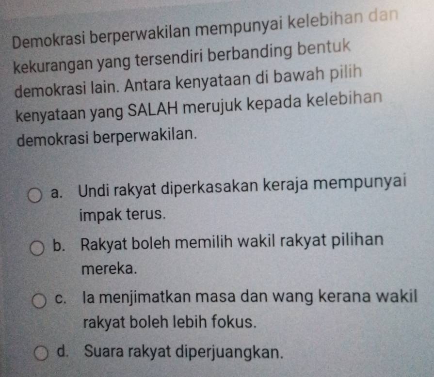 Demokrasi berperwakilan mempunyai kelebihan dan
kekurangan yang tersendiri berbanding bentuk
demokrasi lain. Antara kenyataan di bawah pilih
kenyataan yang SALAH merujuk kepada kelebihan
demokrasi berperwakilan.
a. Undi rakyat diperkasakan keraja mempunyai
impak terus.
b. Rakyat boleh memilih wakil rakyat pilihan
mereka.
c. la menjimatkan masa dan wang kerana wakil
rakyat boleh lebih fokus.
d. Suara rakyat diperjuangkan.