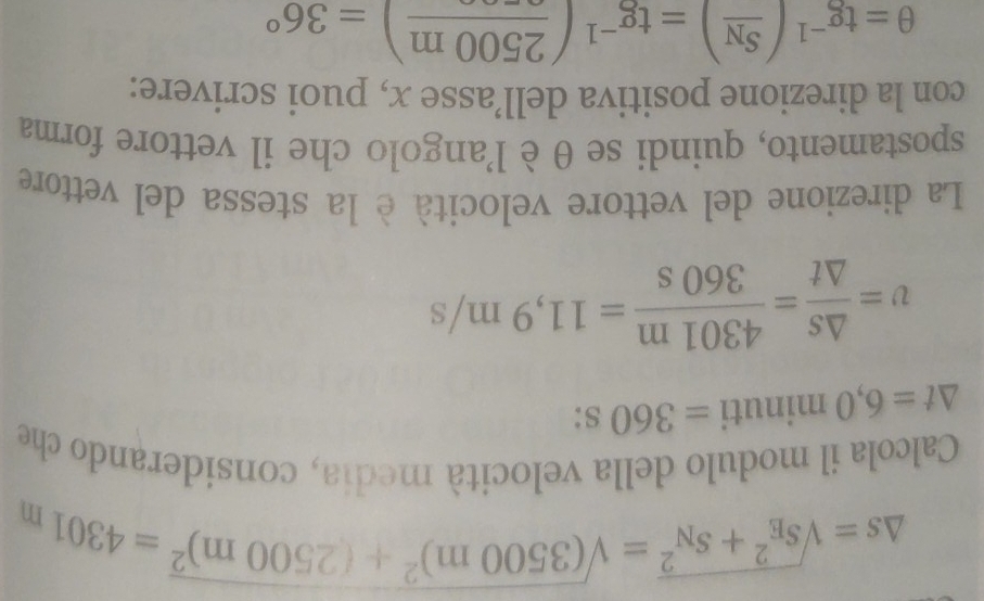 △ s=sqrt (s_E)^2+s_N^2=sqrt((3500m)^2)+(2500m)^2=4301m
Calcola il modulo della velocità media, considerando che
△ t=6,0 minuti =360 s:
v= △ s/△ t = 4301m/360s =11,9m/s
La direzione del vettore velocità è la stessa del vettore 
spostamento, quindi se θ è l'angolo che il vettore forma 
con la direzione positiva dell’asse x, puoi scrivere:
θ =tg^(-1)(frac S_N)=tg^(-1)(frac 2500m)=36°