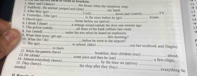 rect form of verbs in brackets : 
12. 
1. Mary and I (dance) _the house when the telephone rang. 
) 
2. Suddenly, the animal jumped and (bite) _my hand. 
3. After they (go) 
4. Yesterday, John (go) _I (sit) to the store before he (go) down and (watch) _home. .TV 13. 
5. David (go) _home before we (arrive) _14. 
6. I think I (hear) → 
7. The police (catch) _a strange sound outside the door one minute ago. 
.all three of the bank robbers last week. 
15 
8. Jim (stand) _under the tree when he heard an explosion. 
9. What time (you / get up) _this morning? 
10. What (he / do) _before he went to the airport? P 
_11. She (go) _to school, (take) _out her textbook and (begin) 1 
to learn. 
12. While the parents (have) _. breakfast, their children (run) about. 
13. He (drink) _some juice and then he (eat) _a few chips. 
14. Almost everybody (leave)_ by the time we (arrive) 
15. They (leave) _the shop after they (buy)_ _everything they 
needed