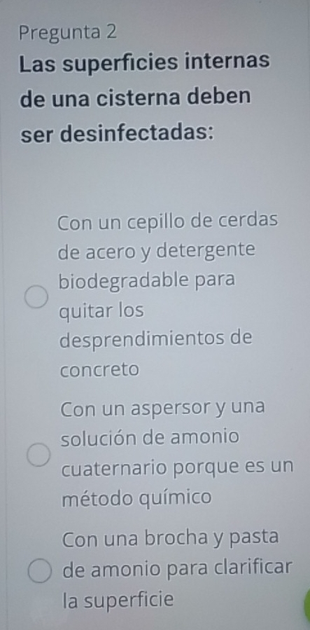 Pregunta 2
Las superficies internas
de una cisterna deben
ser desinfectadas:
Con un cepillo de cerdas
de acero y detergente
biodegradable para
quitar los
desprendimientos de
concreto
Con un aspersor y una
solución de amonio
cuaternario porque es un
método químico
Con una brocha y pasta
de amonio para clarificar
la superficie