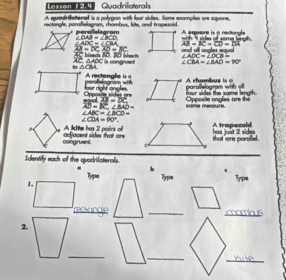 Lesson 12.4 Quadrilaterals 
A quadrifaterall is a polygon with four sides. Some examples are square, 
rectangle, parallelogram, rhombus, kite, and trapezoid. 
porallelogram A square is a rectangle
∠ DAB=∠ BCD, 
with 4 sides of same length.
∠ ADC=∠ CBA
overline AB=overline BC=overline CD=overline DA
overline AB=overline DC, overline AD=overline BC. and all angles equal
overline AC bisects BD. BD bisects ∠ ADC=∠ DCB=
overline AC, △ ADC is congruent ∠ CBA=∠ BAD=90°
to △ CBA. 
A rectangle is a 
parallelogram withA rhombus is a 
four right angles.parallelogram with all 
Opposité sides arefour sides the same length. 
equal. overline AB=overline DC, Opposite angles are the
overline ADapprox overline BC, ∠ BAD=
same measure.
∠ ABC=∠ BCD=
∠ CDA=90°. 
D A kite has 2 pairs ofA trapezoid 
adjacent sides that arehas just 2 sides 
congruent.that are parallel. 
Identify each of the quadrilaterals. 
a 
b 
c 
TypeType 
Typs 
_ 
_ 
_ 
2. 
_ 
_ 
_