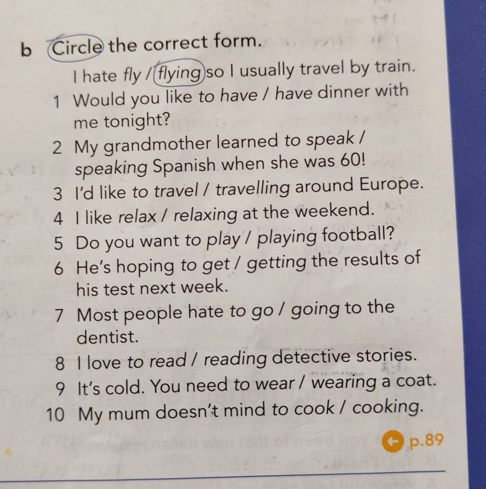 Circle the correct form. 
I hate fly /[flying)so I usually travel by train. 
1 Would you like to have / have dinner with 
me tonight? 
2 My grandmother learned to speak / 
speaking Spanish when she was 60! 
3 I'd like to travel / travelling around Europe. 
4 I like relax / relaxing at the weekend. 
5 Do you want to play / playing football? 
6 He’s hoping to get / getting the results of 
his test next week. 
7 Most people hate to go / going to the 
dentist. 
8 I love to read / reading detective stories. 
9 It's cold. You need to wear / wearing a coat. 
10 My mum doesn't mind to cook / cooking. 
p. 89