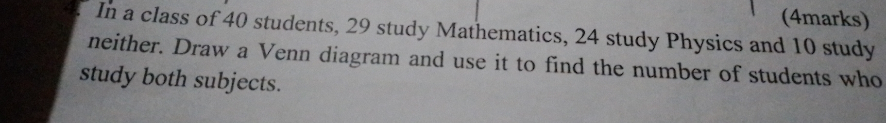 In a class of 40 students, 29 study Mathematics, 24 study Physics and 10 study 
neither. Draw a Venn diagram and use it to find the number of students who 
study both subjects.