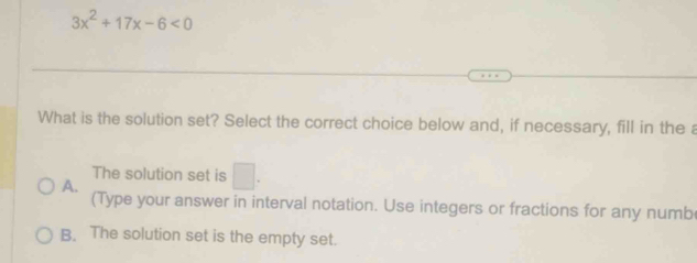 3x^2+17x-6<0</tex> 
What is the solution set? Select the correct choice below and, if necessary, fill in the a
The solution set is □ .
A.
(Type your answer in interval notation. Use integers or fractions for any numb
B. The solution set is the empty set.