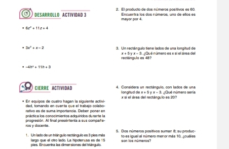 El producto de dos números positivos es 60. 
Encuentra los dos números, uno de ellos es 
DESARROLLO ACTIVIDAD 3 mayor por 4.
6z^2+11z+4
3x^2+x-2 3. Un rectángulo tiene lados de una longitud de
x+5yx-3
rectángulo es 48? Qu é número es x si el área del
-4h^2+11h+3
CIERRE ACTIVIDAD 4. Considera un rectángulo, con lados de una 
lan gitud de x+5 x-3 Qué número sería 
En equipos de cuatro hagan la siguiente activió x si el área del rectánculo es 207
dad, tomando en cuenta que el trabajo colabo 
rativo es de suma importancia. Deben poner en 
práctica los conocimientos adquiridos durante la 
progresión. Al final presentenia a sus compare 
ros y docente. 
1 . Un lado de un triángulo rectángulo es 3 pies más 5. Dos números positvos sumar 8; su produo 
largo que el otro lado. La hipotenusa es de 15 to es igual al número meror más 10, ¿cuales 
pies. En cuentra las dimer siones dell triángulo. son los números