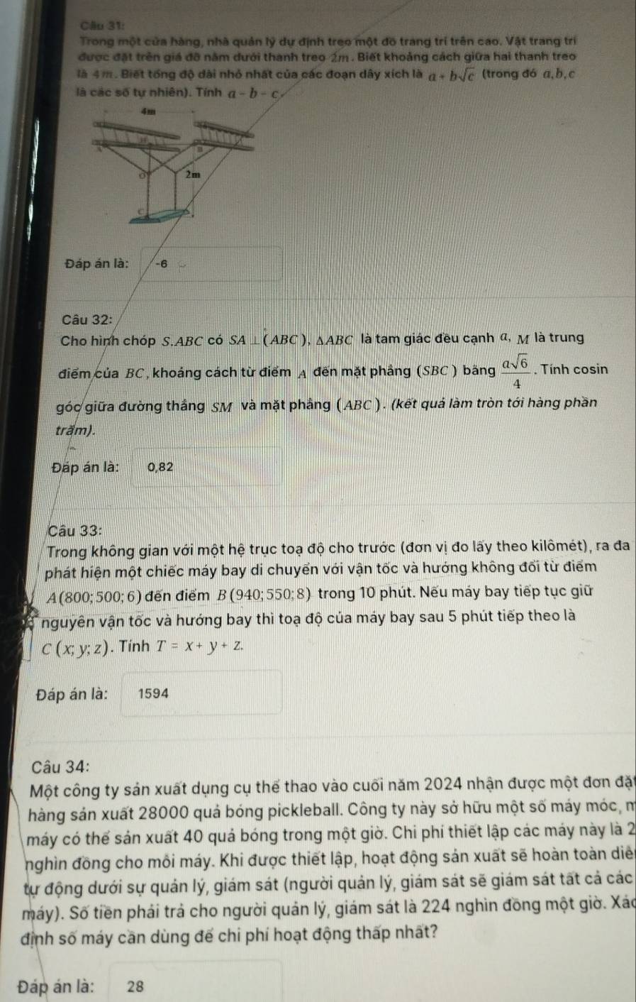Trong một cửa hàng, nhà quản lý dự định treo một đồ trang trí trên cao. Vật trang trí
được đặt trên giá đỡ năm dưới thanh treo-źm . Biết khoảng cách giữa hai thanh treo
là 4 m. Biết tổng độ dài nhỏ nhất của các đoạn dây xích là a+bsqrt(c) (trong đó a,b, c
là các số tự nhiên). Tính a-b-c
Đáp án là: -6
Câu 32:
Cho hình chóp  S ABC có SA⊥ (ABC) 、 △ ABC là tam giác đều cạnh đ, M là trung
điểm của BC, khoảng cách từ điểm A đến mặt phảng (SBC ) băng  asqrt(6)/4 . Tính cosin
góc giữa đường thắng SM và mặt phầng (ABC ). (kết quả làm tròn tới hàng phần
trăm).
Đáp án là: 0,82
Câu 33:
Trong không gian với một hệ trục toạ độ cho trước (đơn vị đo lấy theo kilômét), ra đa
phát hiện một chiếc máy bay di chuyển với vận tốc và hướng không đối từ điểm
A(800;500;6) đến điểm B(940;550;8) trong 10 phút. Nếu máy bay tiếp tục giữ
nguyên vận tốc và hướng bay thì toạ độ của máy bay sau 5 phút tiếp theo là
C(x;y;z). Tính T=x+y+z.
Đáp án là: 1594
Câu 34:
Một công ty sản xuất dụng cụ thế thao vào cuối năm 2024 nhận được một đơn đặ
hàng sản xuất 28000 quả bóng pickleball. Công ty này sở hữu một số máy móc, m
máy có thể sản xuất 40 quả bóng trong một giờ. Chi phí thiết lập các máy này là 2
nghìn đồng cho môi máy. Khi được thiết lập, hoạt động sản xuất sẽ hoàn toàn diễn
tự động dưới sự quản lý, giám sát (người quản lý, giám sát sẽ giám sát tất cả các
máy). Số tiền phái trả cho người quản lý, giám sát là 224 nghìn đồng một giờ. Xáo
định số máy cần dùng đế chi phí hoạt động thấp nhất?
Đáp án là: 28