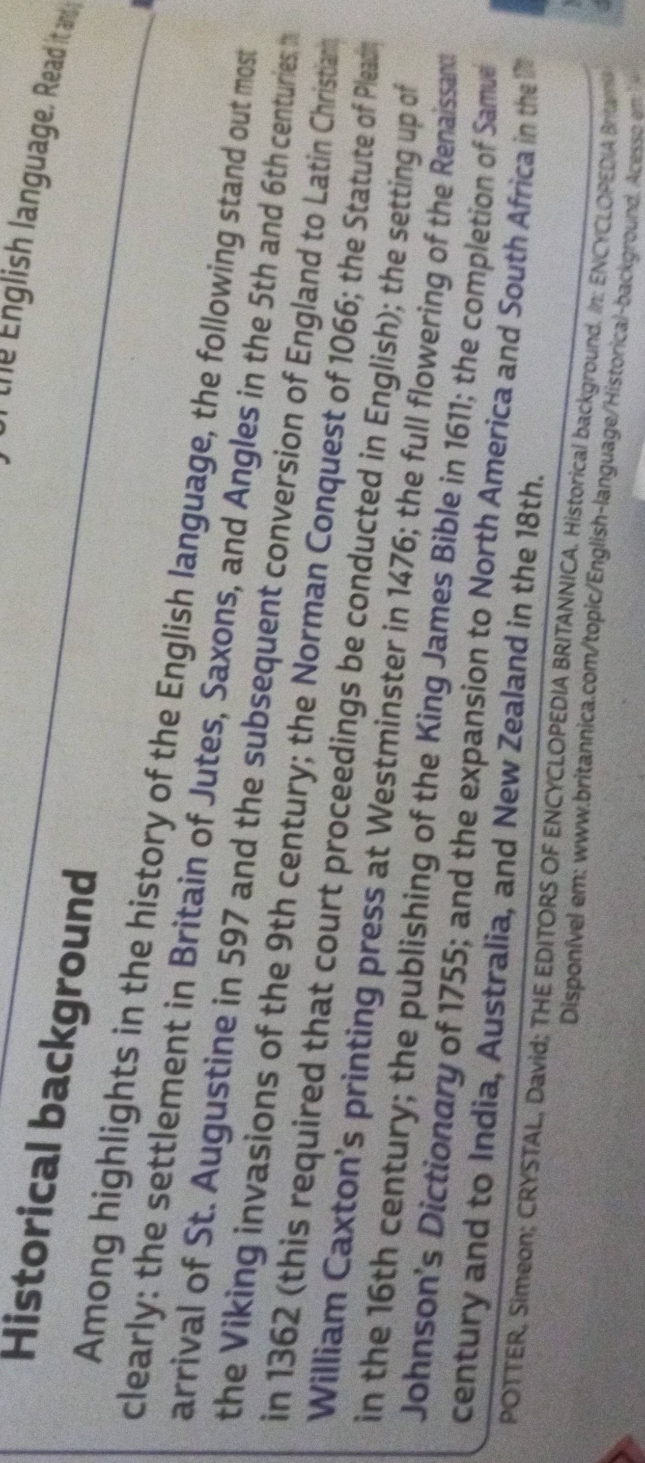 the English language. Read it and 
Historical background 
Among highlights in the history of the English language, the following stand out most 
clearly: the settlement in Britain of Jutes, Saxons, and Angles in the 5th and 6th centuries t 
arrival of St. Augustine in 597 and the subsequent conversion of England to Latin Christiann 
the Viking invasions of the 9th century; the Norman Conquest of 1066; the Statute of Pleach 
in 1362 (this required that court proceedings be conducted in English); the setting up of 
William Caxton’s printing press at Westminster in 1476; the full flowering of the Renaissand 
in the 16th century; the publishing of the King James Bible in 1611; the completion of Samue 
Johnson's Dictionary of 1755; and the expansion to North America and South Africa in the 
century and to India, Australia, and New Zealand in the 18th. 
POTTER, Simeon; CRYSTAL, David; THE EDITORS OF ENCYCLOPEDIA BRITANNICA. Historical background. In: ENCYCLOPEDIA Bram 
Disponível em : www.britannica.com/topic/English-language/Historical-background. Acess mm
