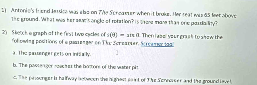 Antonio’s friend Jessica was also on The Screamer when it broke. Her seat was 65 feet above 
the ground. What was her seat’s angle of rotation? Is there more than one possibility? 
2) Sketch a graph of the first two cycles of s(θ )=sin θ. Then label your graph to show the 
following positions of a passenger on The Screamer. Screamer tool 
a. The passenger gets on initially. 
b. The passenger reaches the bottom of the water pit. 
c. The passenger is halfway between the highest point of The Screamer and the ground level.