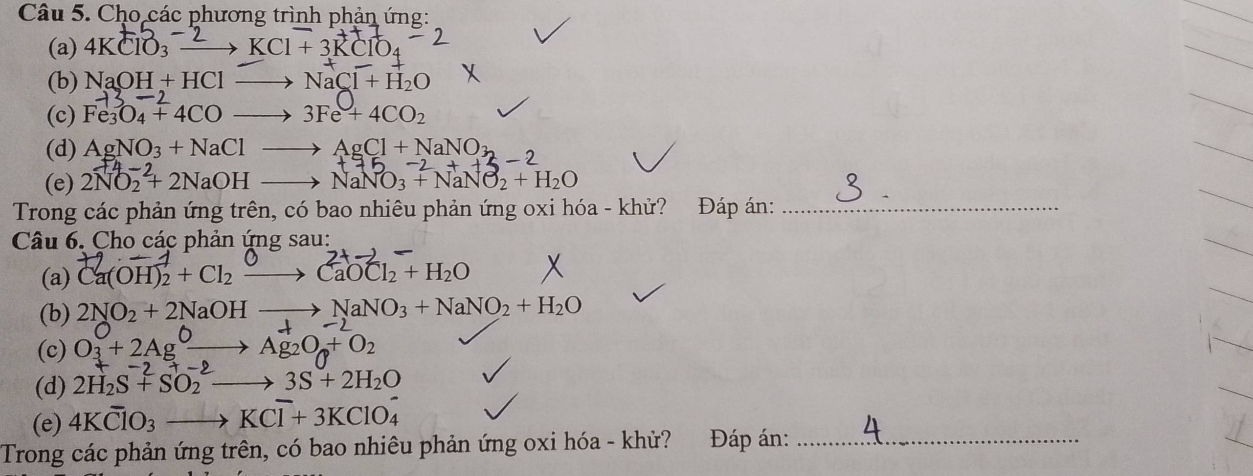 Cho các phương trình phản ứng: 
(a) 4KClO_3xrightarrow -2KCl+3KClO_2
(b) NaOH+HClto NaCl+H_2O
(c) Fe_3O_4+4COto 3Fe+4CO_2
(d) AgNO_3+NaClto AgCl+NaNO_32
(e) 2NO_2^((-2)+2NaOHto NaNO_3^(-2)+NaNO_2)+H_2O
Trong các phản ứng trên, có bao nhiêu phản ứng oxi hóa - khử? Đáp án:_ 
Câu 6. Cho các phản ứng sau: 
(a) Ca(OH)₂ + Cl₂ · → CaOCl₂ + H₂O
(b) 2NO2 + 2NaOH —→ NaNO₃ + NaNO₂ + H₂O
(c) O3 + 2AgO→ Ag₂On+ O₂
(d) 2H_2S+SO_2to 3S+2H_2O
(e) 4KClO_3to KCl^-+3KClO_4^-
Trong các phản ứng trên, có bao nhiêu phản ứng oxi hóa - khử? Đáp án:_