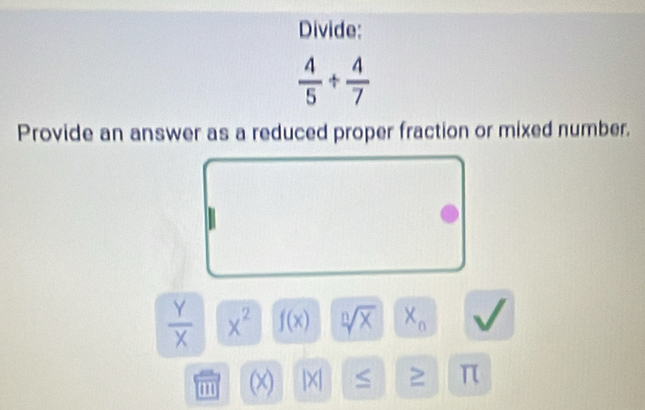 Divide:
 4/5 + 4/7 
Provide an answer as a reduced proper fraction or mixed number.
 Y/X  x^2 f(x) sqrt[n](x) X_n
' (x) |X| S ≥ π