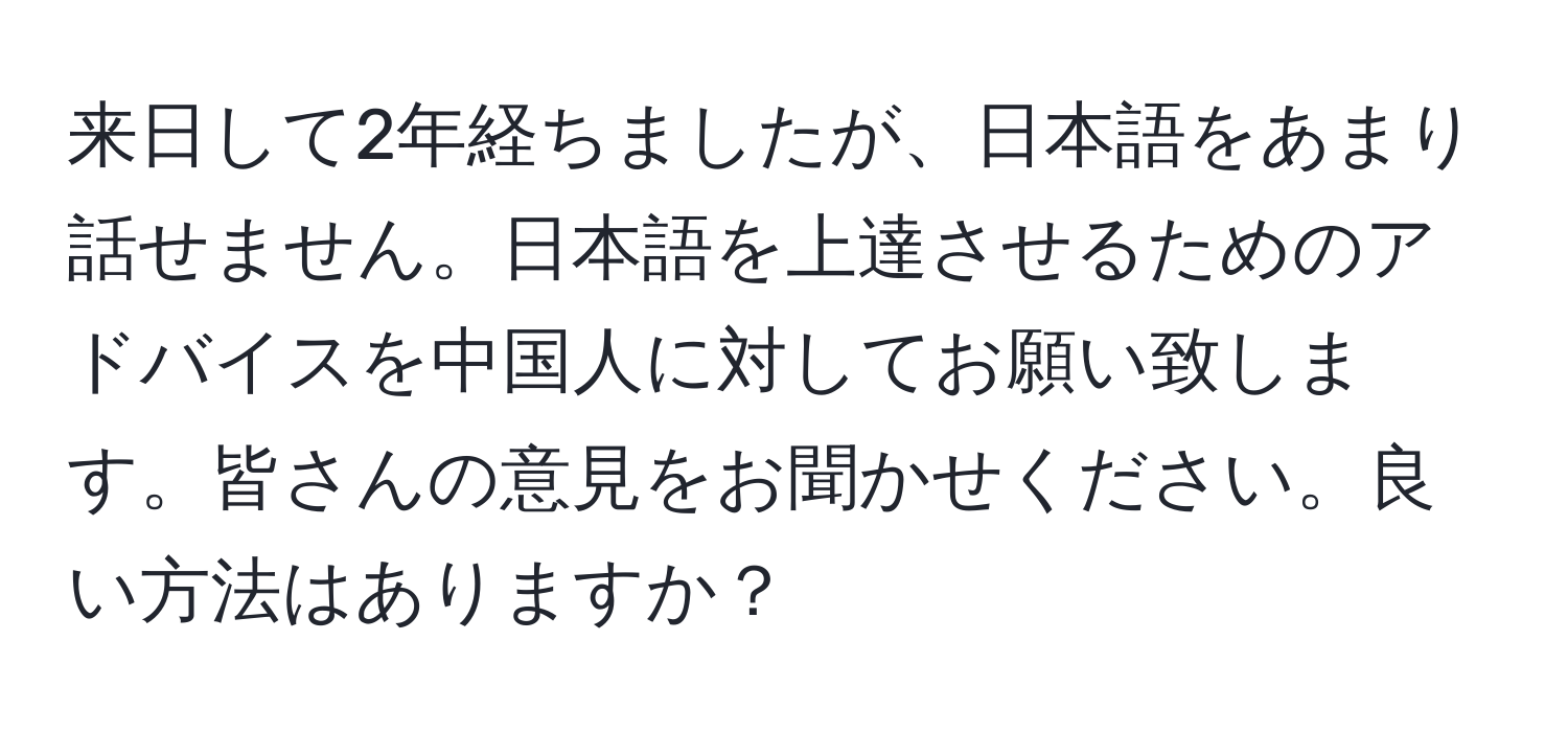 来日して2年経ちましたが、日本語をあまり話せません。日本語を上達させるためのアドバイスを中国人に対してお願い致します。皆さんの意見をお聞かせください。良い方法はありますか？