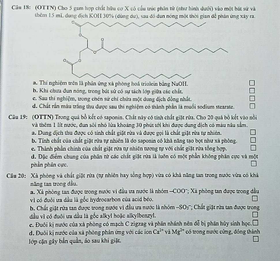 (OTTN) Cho 5 gam hợp chất hữu cơ X có cấu trúc phần tử (như hình dưới) vào một bát sứ và
thêm 15 mL dung dịch KOH 30% (dùng dư), sau đó dun nóng một thời gian để phản ứng xảy ra.
a. Thí nghiệm trên là phản ứng xà phòng hoá triolein bằng NaOH.
b. Khi chưa đun nóng, trong bát sứ có sự tách lớp giữa các chất.
c. Sau thí nghiệm, tong chén sứ chỉ chứa một dung dịch đồng nhất.
d. Chất rắn màu trăng thu được sau thí nghiệm có thành phần là muối sodium stearate.
Câu 19: (OTTN) Trong quả bồ kết có saponin. Chất này có tính chất giặt rừa. Cho 20 quả bồ kết vào nồi
và thêm 1 lít nước, đun sối nhỏ lửa khoảng 30 phút tới khi được dung dịch có màu nâu sầm.
a. Dung địch thu được có tính chất giặt rừa và được gọi là chất giặt rửa tự nhiên.
b. Tính chất của chất giặt rửa tự nhiên là do saponin có khả năng tạo bọt như xả phòng.
c. Thành phần chính của chất giặt rừa tự nhiên tương tự với chất giặt rửa tổng hợp.
d. Đặc điểm chung của phân tử các chất giặt rữa là luôn có một phần không phân cực và một
phần phân cực.
Câu 20: Xà phòng và chất giặt rửa (tự nhiên hay tồng hợp) vừa có khả năng tan trong nước vừa có khả
năng tan trong dầu.
a. Xà phòng tan được trong nước vì đầu ưa nước là nhóm -COO'; Xã phòng tan được trong dầu
vì có đuôi ưa dầu là gốc hydrocarbon của acid béo.
b. Chất giặt rửa tan được trong nước vì đầu ưa nước là nhóm -SO_3^(-; Chất giặt rửa tan được trong
đầu vì có đuôi ưa đầu là gốc alkyl hoặc alkylbenzyl.
c. Đuôi kị nước của xà phòng có mạch C zigzag và phân nhánh nên dễ bị phân hủy sinh học.
d. Đuôi kị nước của xà phòng phản ứng với các ion Ca^2+) và Mg^(2+) có trong nước cứng, đóng thành
lớp cặn gây bắn quần, áo sau khi giặt.