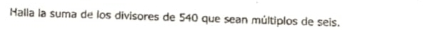 Halla la suma de los divisores de 540 que sean múltiplos de seis.