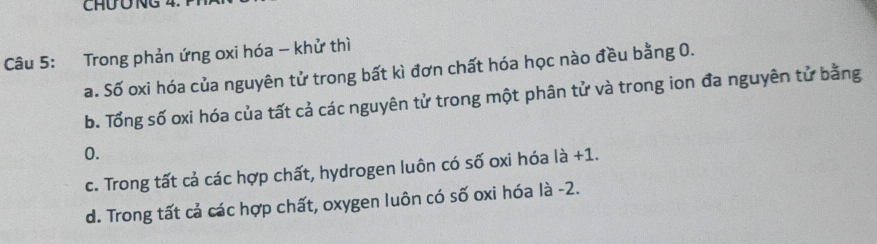 ChƯÔNG 4.
Câu 5: Trong phản ứng oxi hóa - khử thì
a. Số oxi hóa của nguyên tử trong bất kì đơn chất hóa học nào đều bằng 0.
b. Tổng số oxi hóa của tất cả các nguyên tử trong một phân tử và trong ion đa nguyên tử bằng
0.
c. Trong tất cả các hợp chất, hydrogen luôn có số oxi hóa là +1.
d. Trong tất cả các hợp chất, oxygen luôn có số oxi hóa là -2.