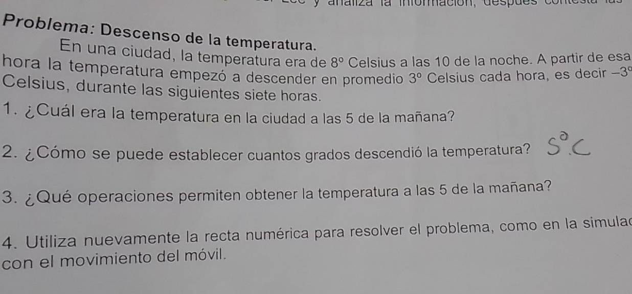 a naliza la infomación, despdes e 
Problema: Descenso de la temperatura. 
En una ciudad, la temperatura era de 8° Celsius a las 10 de la noche. A partir de esa 
hora la temperatura empezó a descender en promedio 3° Celsius cada hora, es decir - 3°
Celsius, durante las siguientes siete horas. 
1. ¿Cuál era la temperatura en la ciudad a las 5 de la mañana? 
2. ¿Cómo se puede establecer cuantos grados descendió la temperatura? 
3. ¿Qué operaciones permiten obtener la temperatura a las 5 de la mañana? 
4. Utiliza nuevamente la recta numérica para resolver el problema, como en la simulad 
con el movimiento del móvil.