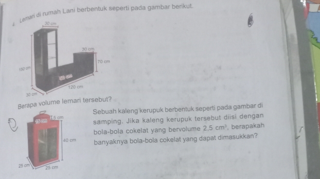 mari di rumah Lani berbentuk seperti pada gambar berikut. 
Berapa volume lemari terseb 
Sebuah kaleng kerupuk berbentuk seperti pada gambar di 
samping. Jika kaleng kerupuk tersebut diisi dengan 
bola-bola cokelat yang bervolume 2,5cm^3 , berapakah 
banyaknya bola-bola cokelat yang dapat dimasukkan?