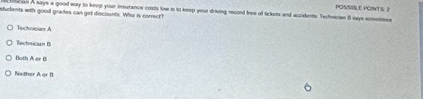 POSSIBLE POINTS 2
cfician A says a good way to keep your insurance costs low is to keep your driving record free of tickats and accidents. Technician B says sometimes
students with good grades can get discounts. Who is correct?
Technician A
Technician B
Both A or B
Neither A or B